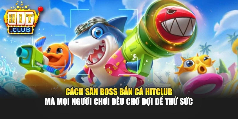 Cách săn boss bắn cá Hitclub mà mọi người chơi đều chờ đợi để thử sức